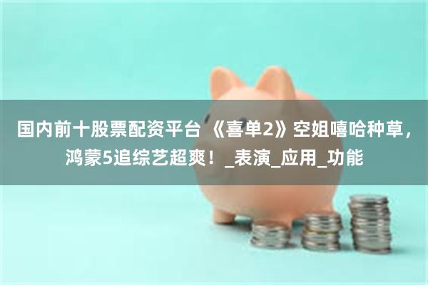 国内前十股票配资平台 《喜单2》空姐嘻哈种草，鸿蒙5追综艺超爽！_表演_应用_功能