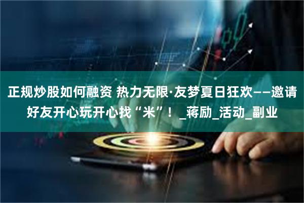 正规炒股如何融资 热力无限·友梦夏日狂欢——邀请好友开心玩开心找“米”！_蒋励_活动_副业