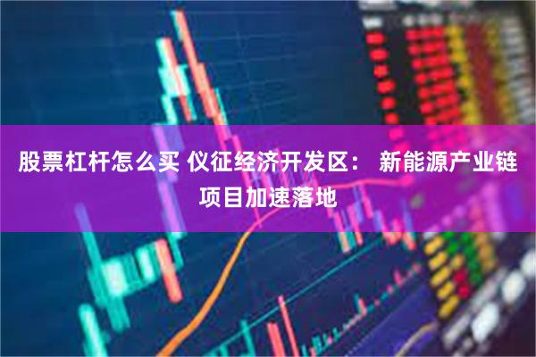 股票杠杆怎么买 仪征经济开发区： 新能源产业链项目加速落地