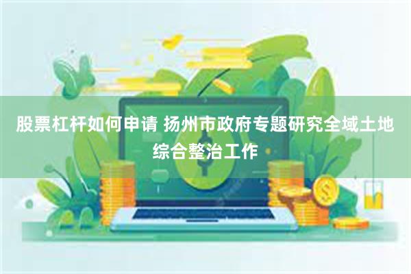 股票杠杆如何申请 扬州市政府专题研究全域土地综合整治工作