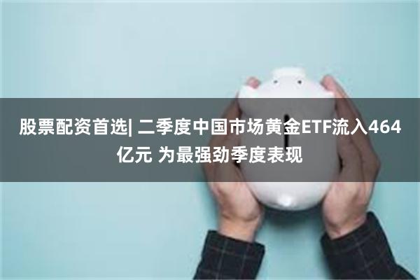 股票配资首选| 二季度中国市场黄金ETF流入464亿元 为最强劲季度表现