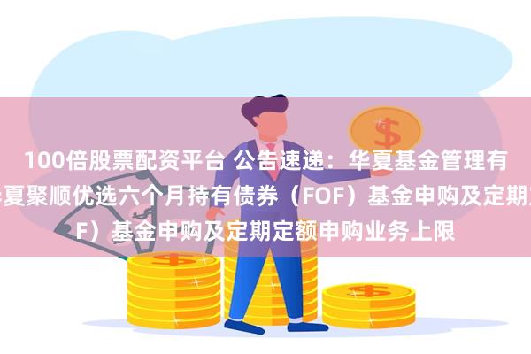 100倍股票配资平台 公告速递：华夏基金管理有限公司关于限制华夏聚顺优选六个月持有债券（FOF）基金申购及定期定额申购业务上限