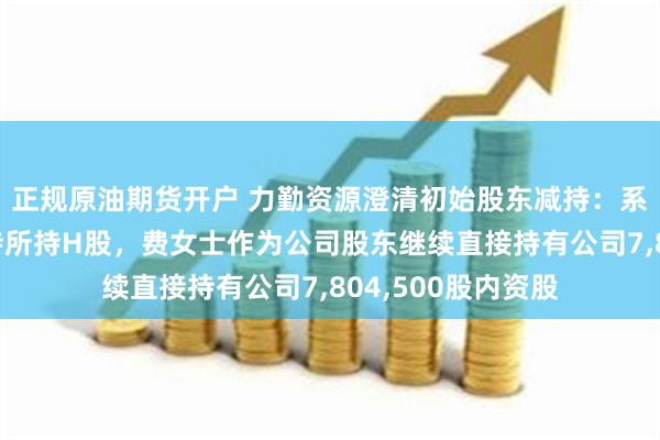 正规原油期货开户 力勤资源澄清初始股东减持：系员工持股平台减持所持H股，费女士作为公司股东继续直接持有公司7,804,500股内资股