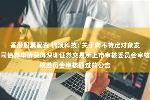 香港股票配资 锦浪科技: 关于向不特定对象发行可转换公司债券申请获得深圳证券交易所上市审核委员会审核通过的公告