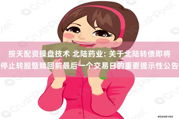 按天配资操盘技术 北陆药业: 关于北陆转债即将停止转股暨赎回前最后一个交易日的重要提示性公告