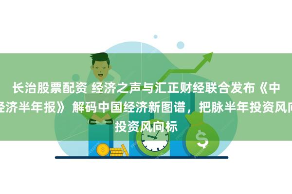 长治股票配资 经济之声与汇正财经联合发布《中国经济半年报》 解码中国经济新图谱，把脉半年投资风向标