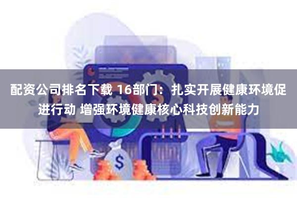 配资公司排名下载 16部门：扎实开展健康环境促进行动 增强环境健康核心科技创新能力