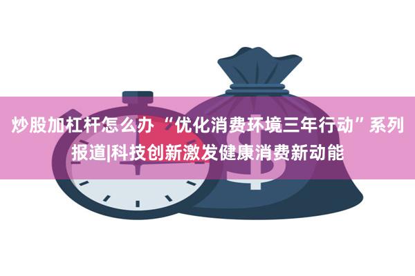 炒股加杠杆怎么办 “优化消费环境三年行动”系列报道|科技创新激发健康消费新动能