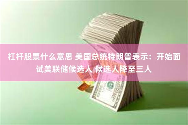杠杆股票什么意思 美国总统特朗普表示：开始面试美联储候选人 候选人降至三人