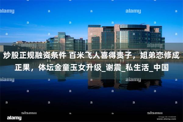 炒股正规融资条件 百米飞人喜得贵子，姐弟恋修成正果，体坛金童玉女升级_谢震_私生活_中国