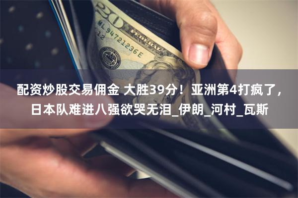 配资炒股交易佣金 大胜39分！亚洲第4打疯了，日本队难进八强欲哭无泪_伊朗_河村_瓦斯