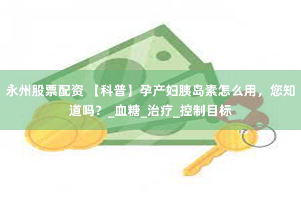 永州股票配资 【科普】孕产妇胰岛素怎么用，您知道吗？_血糖_治疗_控制目标