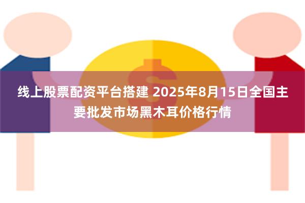 线上股票配资平台搭建 2025年8月15日全国主要批发市场黑木耳价格行情