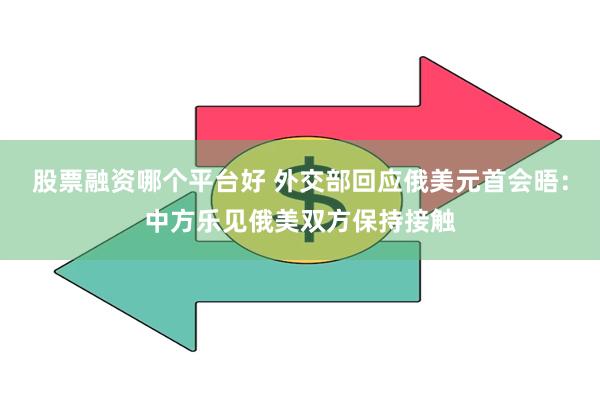 股票融资哪个平台好 外交部回应俄美元首会晤：中方乐见俄美双方保持接触