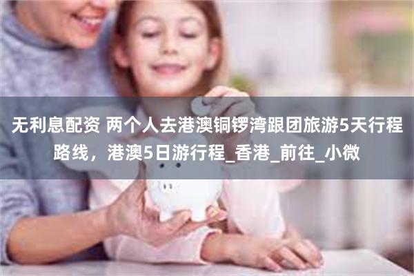 无利息配资 两个人去港澳铜锣湾跟团旅游5天行程路线，港澳5日游行程_香港_前往_小微