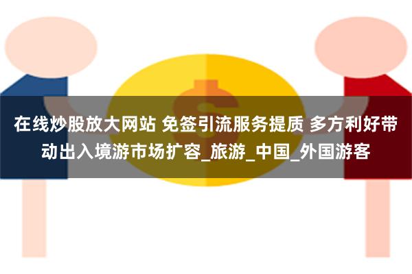 在线炒股放大网站 免签引流服务提质 多方利好带动出入境游市场扩容_旅游_中国_外国游客
