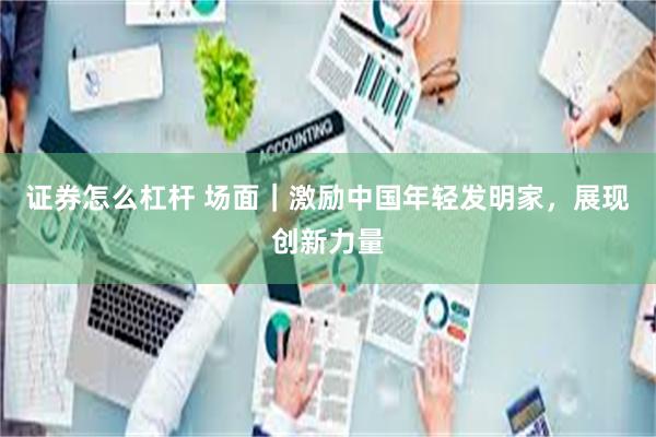 证券怎么杠杆 场面｜激励中国年轻发明家，展现创新力量