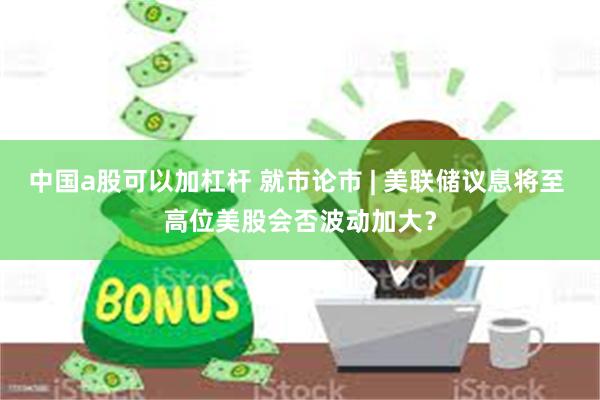 中国a股可以加杠杆 就市论市 | 美联储议息将至 高位美股会否波动加大？