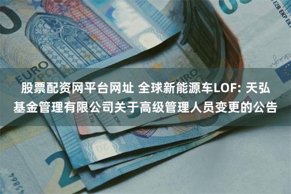 股票配资网平台网址 全球新能源车LOF: 天弘基金管理有限公司关于高级管理人员变更的公告