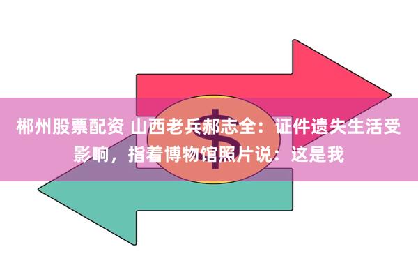 郴州股票配资 山西老兵郝志全:证件遗失生活受影响,指着博物馆照片说:这是我