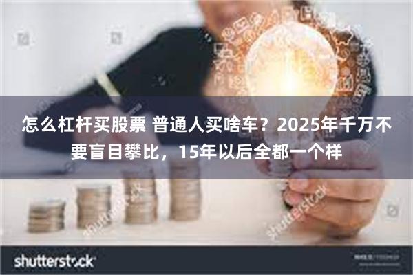 怎么杠杆买股票 普通人买啥车？2025年千万不要盲目攀比，15年以后全都一个样